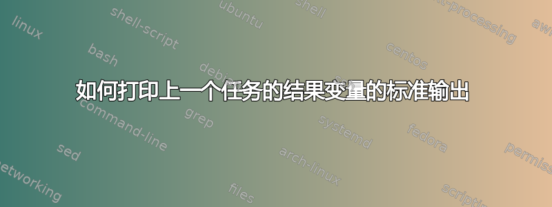 如何打印上一个任务的结果变量的标准输出