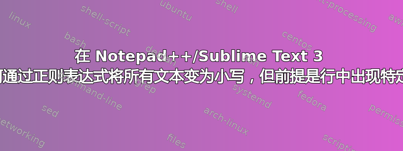 在 Notepad++/Sublime Text 3 中，如何通过正则表达式将所有文本变为小写，但前提是行中出现特定短语？