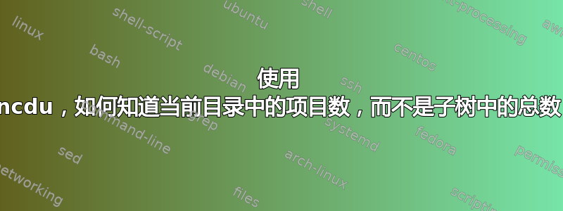 使用 ncdu，如何知道当前目录中的项目数，而不是子树中的总数