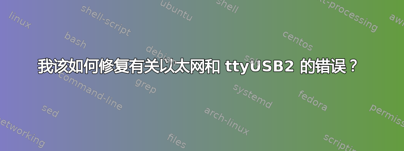 我该如何修复有关以太网和 ttyUSB2 的错误？