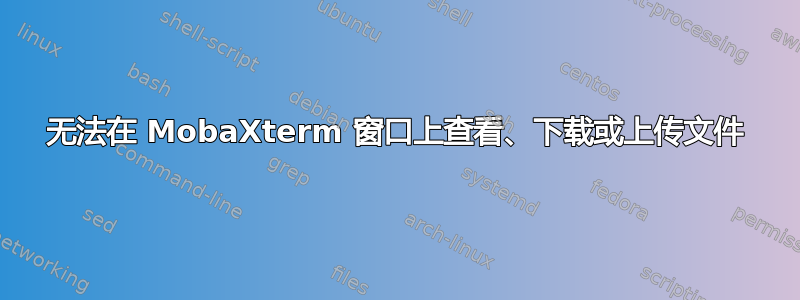 无法在 MobaXterm 窗口上查看、下载或上传文件