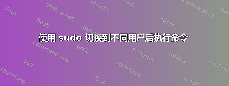 使用 sudo 切换到不同用户后执行命令