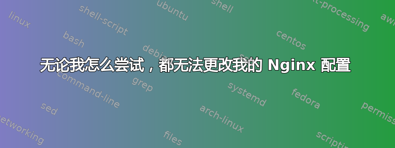 无论我怎么尝试，都无法更改我的 Nginx 配置