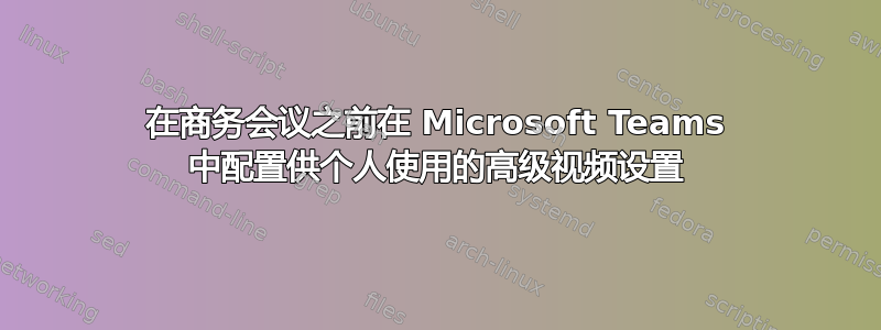 在商务会议之前在 Microsoft Teams 中配置供个人使用的高级视频设置