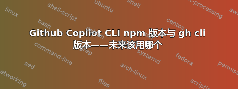 Github Copilot CLI npm 版本与 gh cli 版本——未来该用哪个