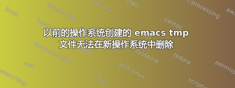 以前的操作系统创建的 emacs tmp 文件无法在新操作系统中删除