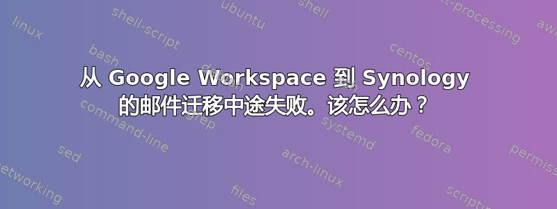 从 Google Workspace 到 Synology 的邮件迁移中途失败。该怎么办？