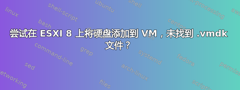 尝试在 ESXI 8 上将硬盘添加到 VM，未找到 .vmdk 文件？