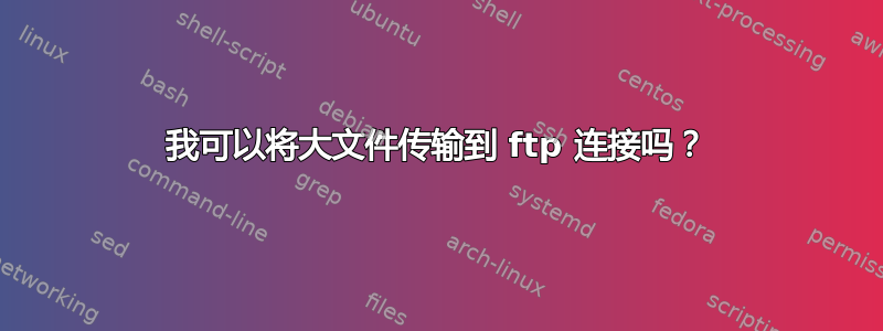 我可以将大文件传输到 ftp 连接吗？