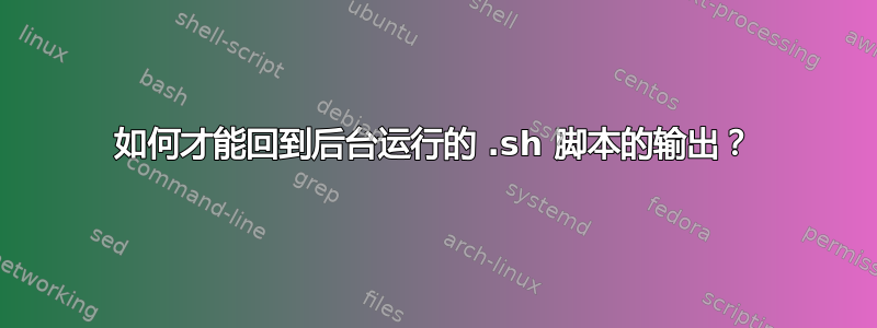 如何才能回到后台运行的 .sh 脚本的输出？