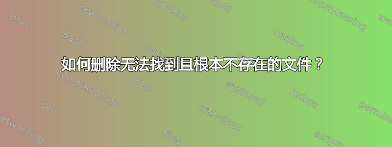 如何删除无法找到且根本不存在的文件？