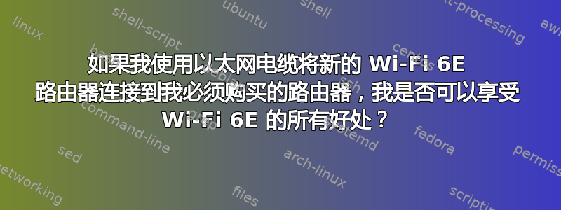 如果我使用以太网电缆将新的 Wi-Fi 6E 路由器连接到我必须购买的路由器，我是否可以享受 Wi-Fi 6E 的所有好处？