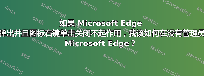 如果 Microsoft Edge 的“首次欢迎”窗口弹出并且图标右键单击关闭不起作用，我该如何在没有管理员权限的情况下关闭 Microsoft Edge？