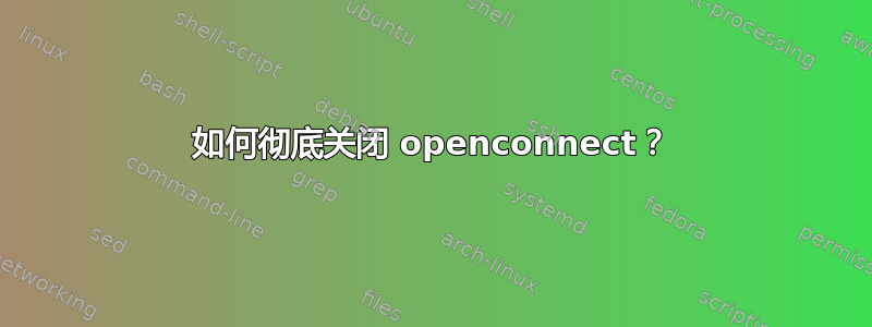 如何彻底关闭 openconnect？