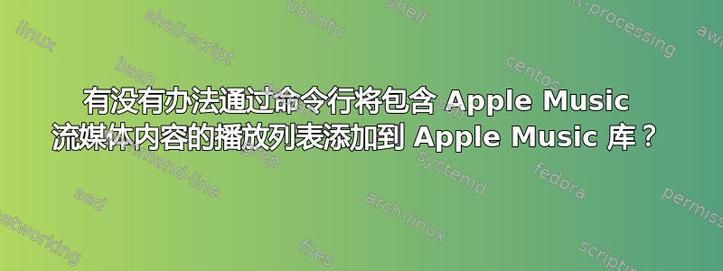 有没有办法通过命令行将包含 Apple Music 流媒体内容的播放列表添加到 Apple Music 库？