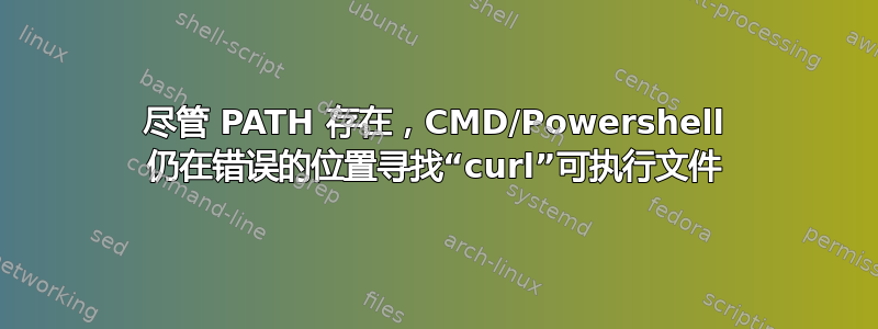 尽管 PATH 存在，CMD/Powershell 仍在错误的位置寻找“curl”可执行文件