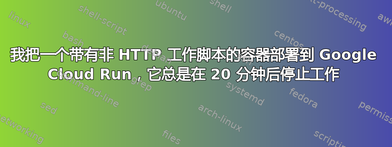 我把一个带有非 HTTP 工作脚本的容器部署到 Google Cloud Run，它总是在 20 分钟后停止工作