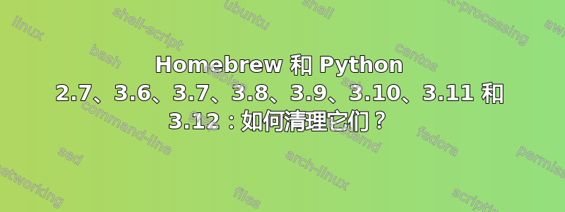 Homebrew 和 Python 2.7、3.6、3.7、3.8、3.9、3.10、3.11 和 3.12：如何清理它们？