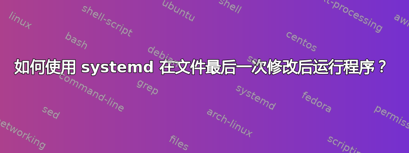 如何使用 systemd 在文件最后一次修改后运行程序？