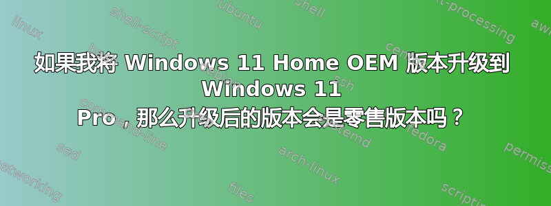 如果我将 Windows 11 Home OEM 版本升级到 Windows 11 Pro，那么升级后的版本会是零售版本吗？