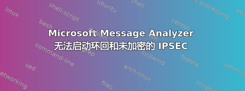 Microsoft Message Analyzer 无法启动环回和未加密的 IPSEC