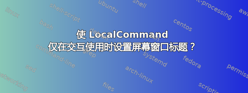 使 LocalCommand 仅在交互使用时设置屏幕窗口标题？