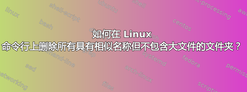 如何在 Linux 命令行上删除所有具有相似名称但不包含大文件的文件夹？