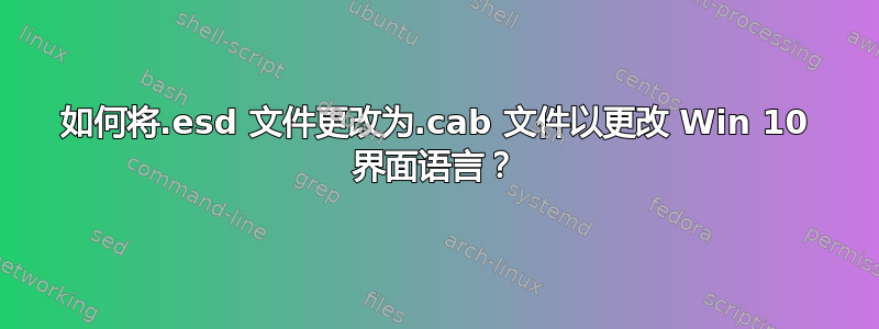 如何将.esd 文件更改为.cab 文件以更改 Win 10 界面语言？