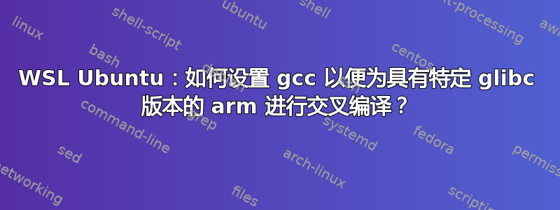 WSL Ubuntu：如何设置 gcc 以便为具有特定 glibc 版本的 arm 进行交叉编译？