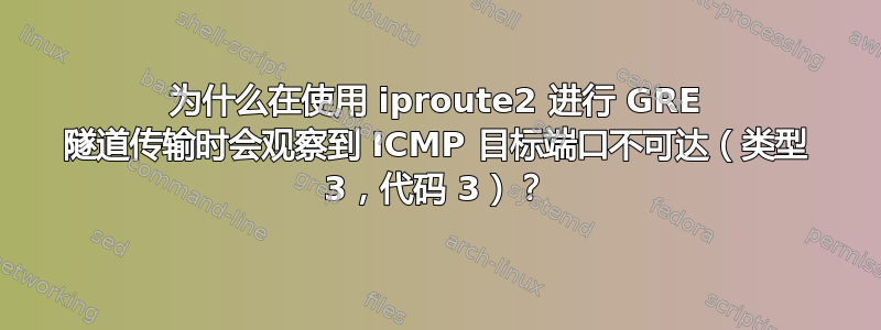 为什么在使用 iproute2 进行 GRE 隧道传输时会观察到 ICMP 目标端口不可达（类型 3，代码 3）？