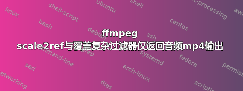 ffmpeg scale2ref与覆盖复杂过滤​​器仅返回音频mp4输出