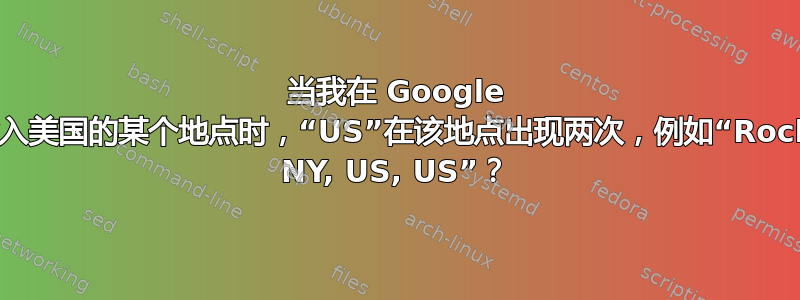 当我在 Google 地图中输入美国的某个地点时，“US”在该地点出现两次，例如“Rochester, NY, US, US”？