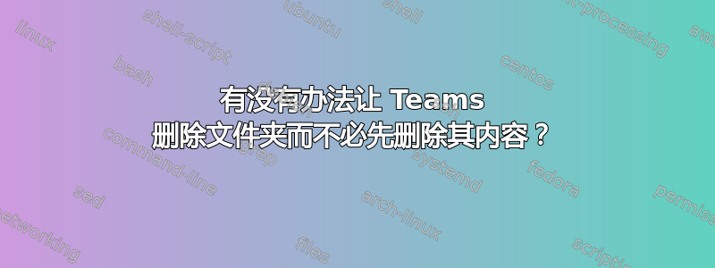 有没有办法让 Teams 删除文件夹而不必先删除其内容？