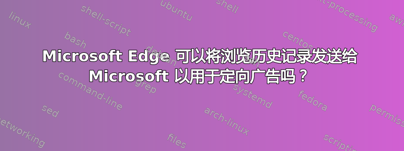 Microsoft Edge 可以将浏览历史记录发送给 Microsoft 以用于定向广告吗？