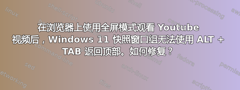 在浏览器上使用全屏模式观看 Youtube 视频后，Windows 11 快照窗口组无法使用 ALT + TAB 返回顶部。如何修复？