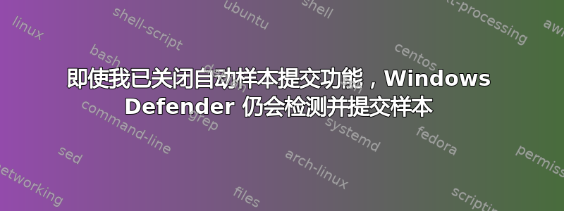 即使我已关闭自动样本提交功能，Windows Defender 仍会检测并提交样本