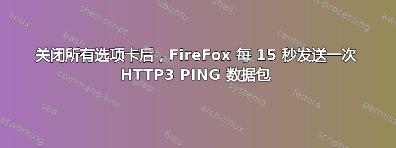 关闭所有选项卡后，FireFox 每 15 秒发送一次 HTTP3 PING 数据包