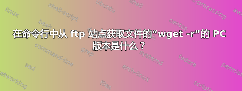 在命令行中从 ftp 站点获取文件的“wget -r”的 PC 版本是什么？