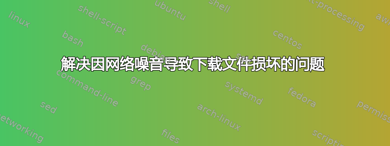 解决因网络噪音导致下载文件损坏的问题