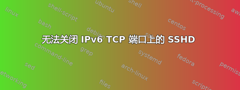 无法关闭 IPv6 TCP 端口上的 SSHD