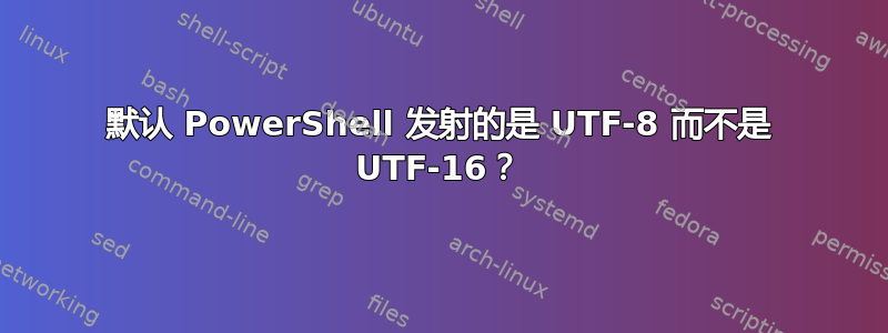 默认 PowerShell 发射的是 UTF-8 而不是 UTF-16？