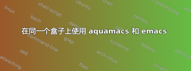 在同一个盒子上使用 aquamacs 和 emacs