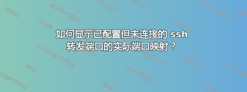 如何显示已配置但未连接的 ssh 转发端口的实际端口映射？