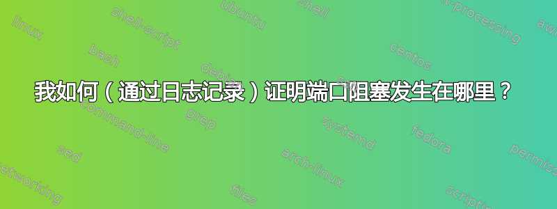 我如何（通过日志记录）证明端口阻塞发生在哪里？