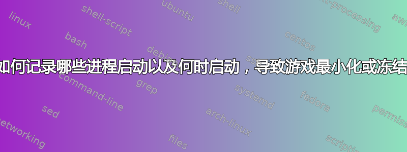 如何记录哪些进程启动以及何时启动，导致游戏最小化或冻结