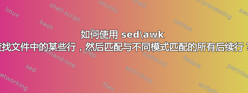 如何使用 sed\awk 查找文件中的某些行，然后匹配与不同模式匹配的所有后续行？