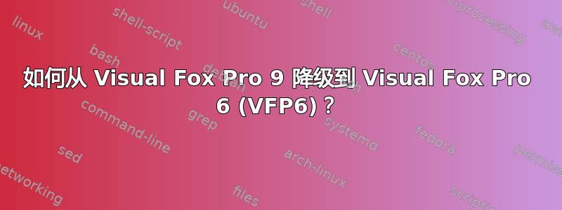 如何从 Visual Fox Pro 9 降级到 Visual Fox Pro 6 (VFP6)？