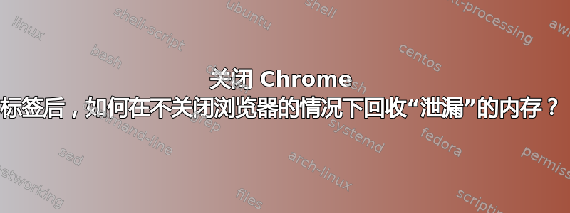 关闭 Chrome 标签后，如何在不关闭浏览器的情况下回收“泄漏”的内存？