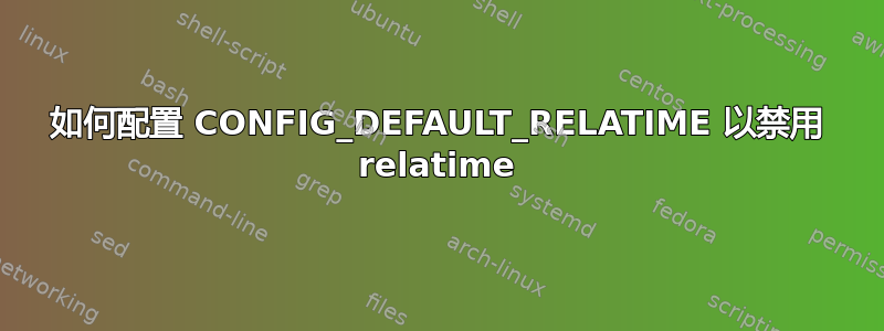 如何配置 CONFIG_DEFAULT_RELATIME 以禁用 relatime