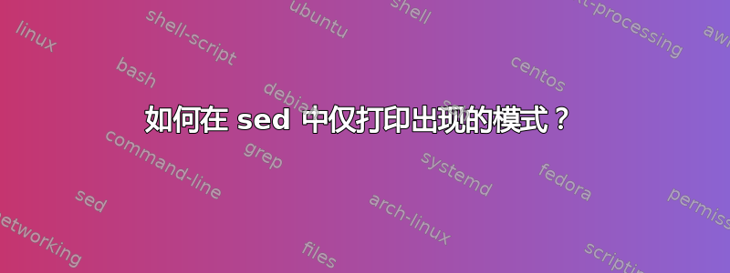 如何在 sed 中仅打印出现的模式？